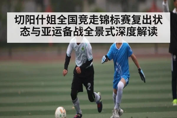切阳什姐全国竞走锦标赛复出状态与亚运备战全景式深度解读