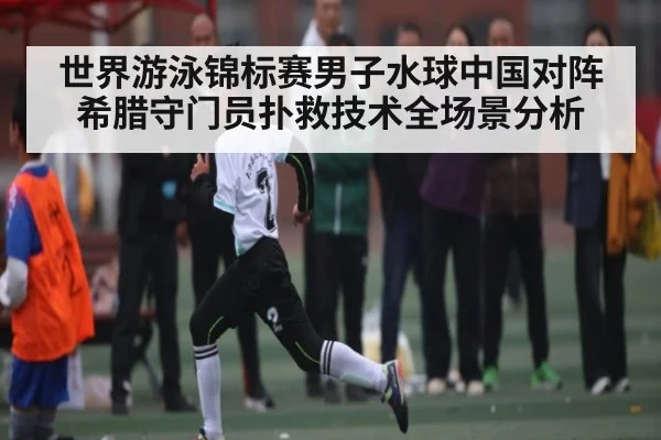 世界游泳锦标赛男子水球中国对阵希腊守门员扑救技术全场景分析