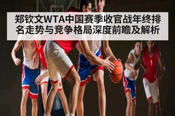 郑钦文WTA中国赛季收官战年终排名走势与竞争格局深度前瞻及解析